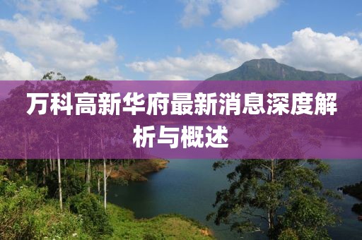 万科高新华府最新消息深度解析与概述
