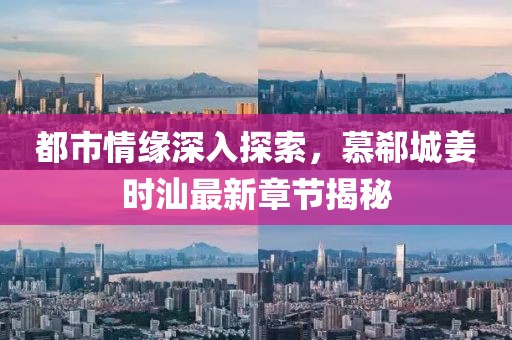都市情缘深入探索，慕郗城姜时汕最新章节揭秘
