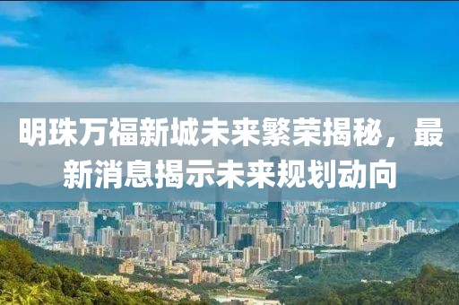 明珠万福新城未来繁荣揭秘，最新消息揭示未来规划动向