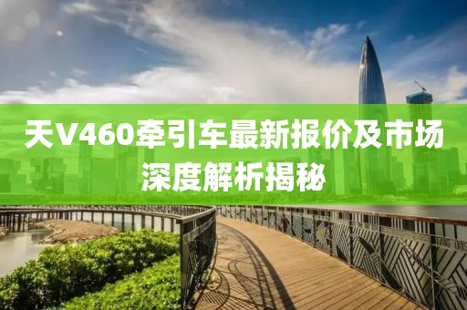 天V460牵引车最新报价及市场深度解析揭秘