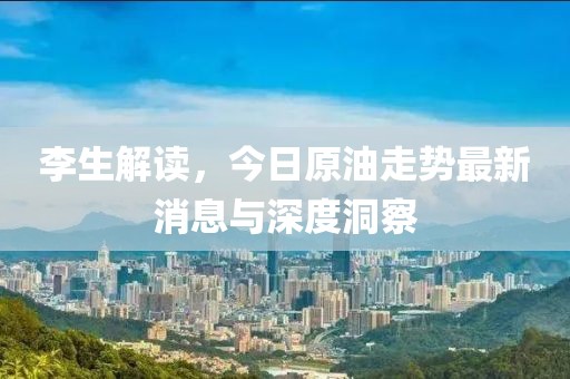 李生解读，今日原油走势最新消息与深度洞察