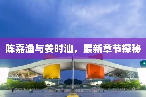 陈嘉渔与姜时汕，最新章节探秘