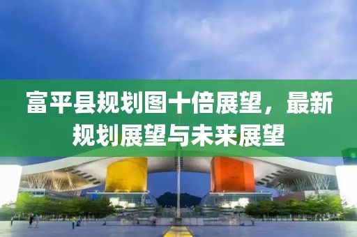 富平县规划图十倍展望，最新规划展望与未来展望