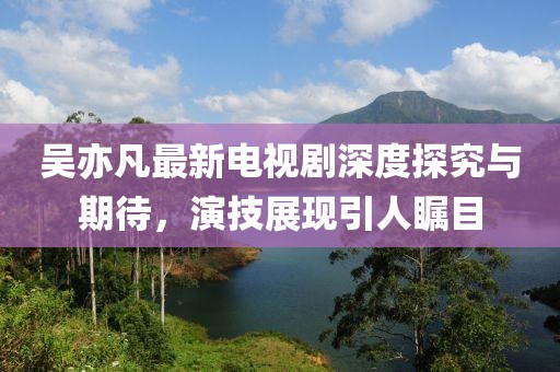 吴亦凡最新电视剧深度探究与期待，演技展现引人瞩目