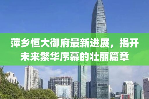 萍乡恒大御府最新进展，揭开未来繁华序幕的壮丽篇章