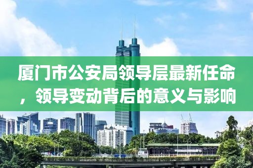厦门市公安局领导层最新任命，领导变动背后的意义与影响
