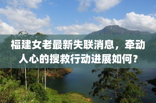 福建女老最新失联消息，牵动人心的搜救行动进展如何？