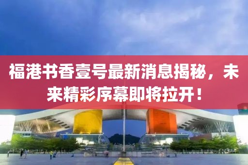 福港书香壹号最新消息揭秘，未来精彩序幕即将拉开！