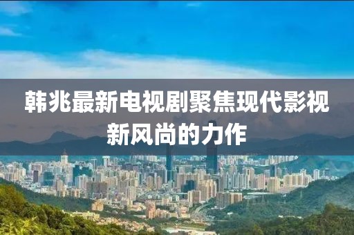 韩兆最新电视剧聚焦现代影视新风尚的力作
