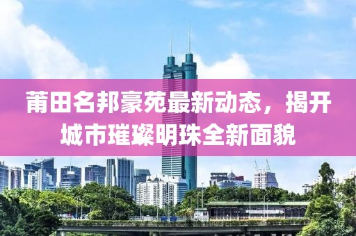 莆田名邦豪苑最新动态，揭开城市璀璨明珠全新面貌