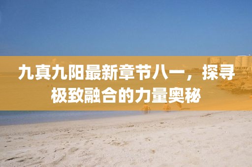 九真九阳最新章节八一，探寻极致融合的力量奥秘