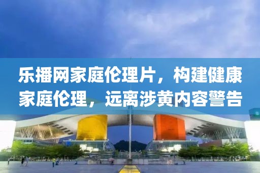 乐播网家庭伦理片，构建健康家庭伦理，远离涉黄内容警告