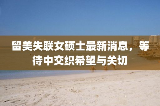 留美失联女硕士最新消息，等待中交织希望与关切