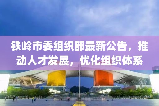 铁岭市委组织部最新公告，推动人才发展，优化组织体系