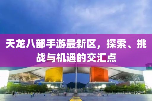 天龙八部手游最新区，探索、挑战与机遇的交汇点