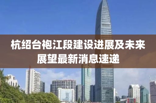 杭绍台袍江段建设进展及未来展望最新消息速递
