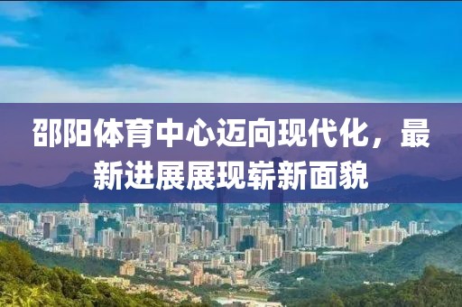 邵阳体育中心迈向现代化，最新进展展现崭新面貌