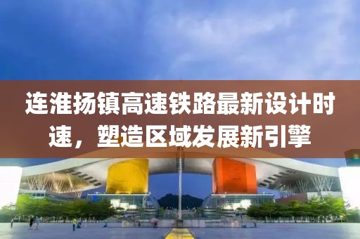 连淮扬镇高速铁路最新设计时速，塑造区域发展新引擎