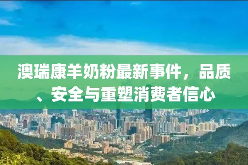 澳瑞康羊奶粉最新事件，品质、安全与重塑消费者信心