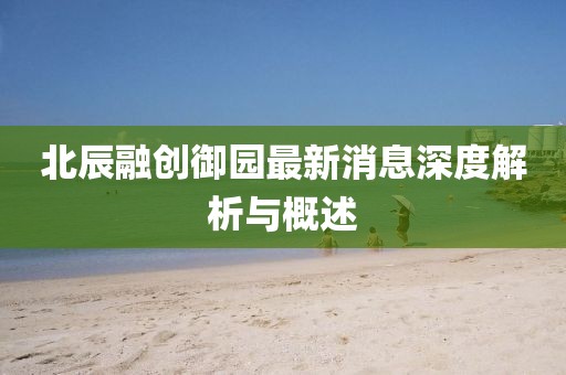 北辰融创御园最新消息深度解析与概述