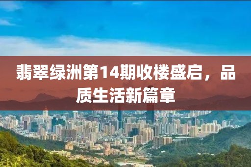 翡翠绿洲第14期收楼盛启，品质生活新篇章