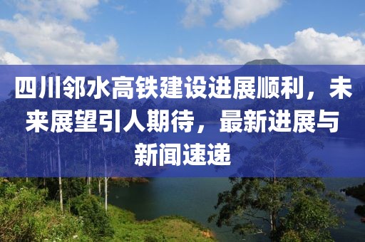 四川邻水高铁建设进展顺利，未来展望引人期待，最新进展与新闻速递