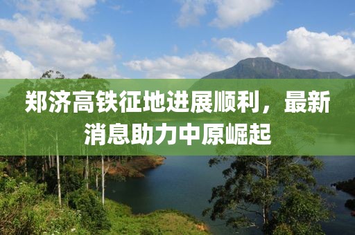 郑济高铁征地进展顺利，最新消息助力中原崛起