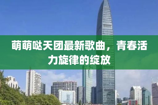 萌萌哒天团最新歌曲，青春活力旋律的绽放