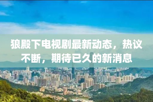 狼殿下电视剧最新动态，热议不断，期待已久的新消息