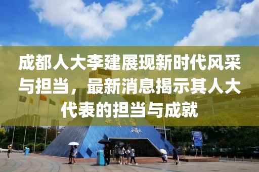 成都人大李建展现新时代风采与担当，最新消息揭示其人大代表的担当与成就