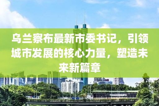 乌兰察布最新市委书记，引领城市发展的核心力量，塑造未来新篇章