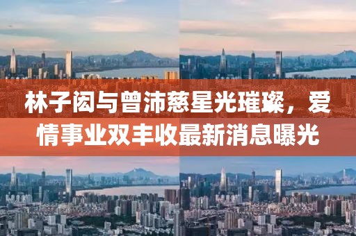 林子闳与曾沛慈星光璀璨，爱情事业双丰收最新消息曝光
