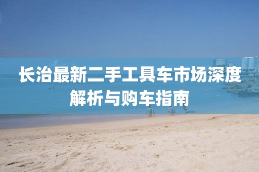 长治最新二手工具车市场深度解析与购车指南