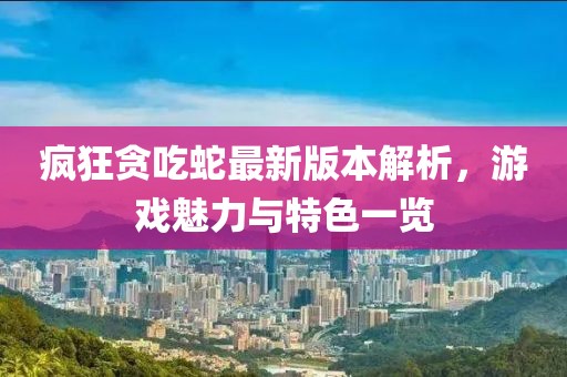 疯狂贪吃蛇最新版本解析，游戏魅力与特色一览