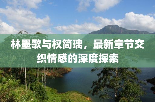 林墨歌与权简璃，最新章节交织情感的深度探索