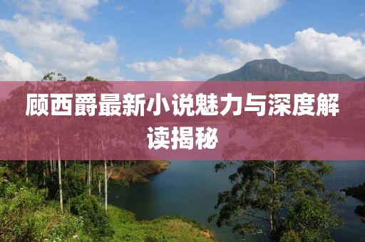 顾西爵最新小说魅力与深度解读揭秘