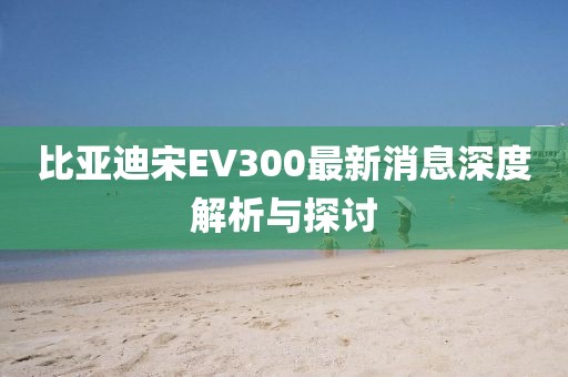 比亚迪宋EV300最新消息深度解析与探讨