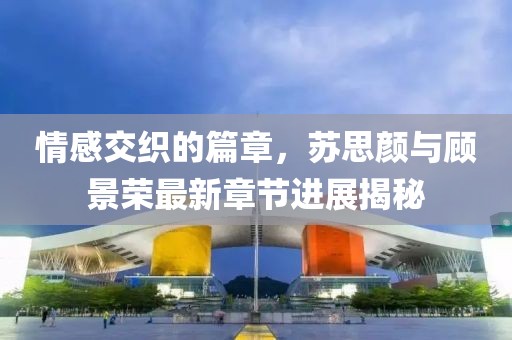 情感交织的篇章，苏思颜与顾景荣最新章节进展揭秘