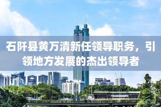 石阡县黄万清新任领导职务，引领地方发展的杰出领导者