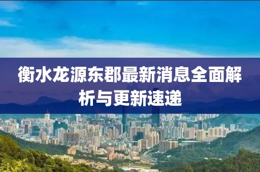 衡水龙源东郡最新消息全面解析与更新速递