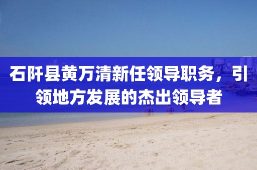 石阡县黄万清新任领导职务，引领地方发展的杰出领导者