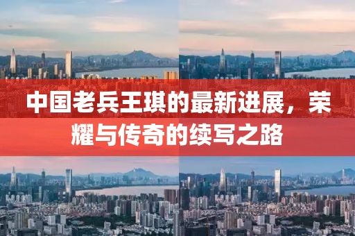中国老兵王琪的最新进展，荣耀与传奇的续写之路