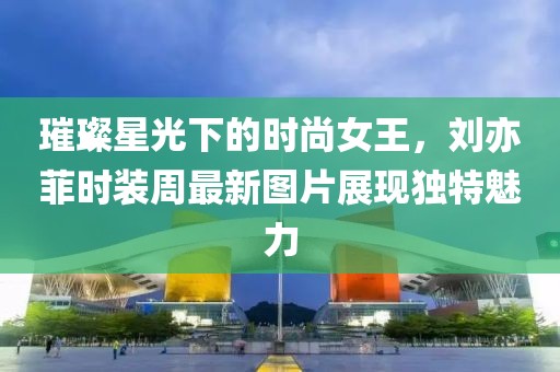 璀璨星光下的时尚女王，刘亦菲时装周最新图片展现独特魅力