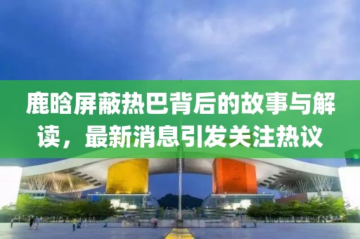 鹿晗屏蔽热巴背后的故事与解读，最新消息引发关注热议