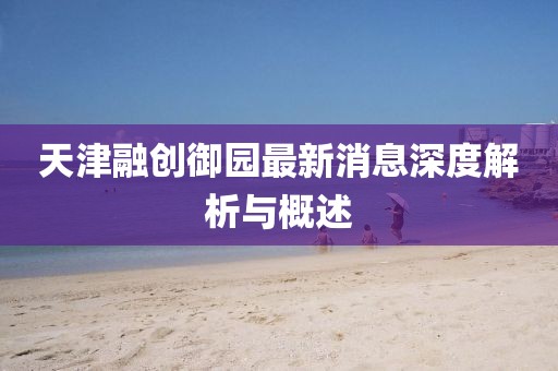 天津融创御园最新消息深度解析与概述