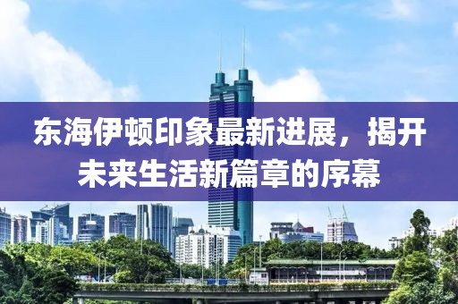 东海伊顿印象最新进展，揭开未来生活新篇章的序幕