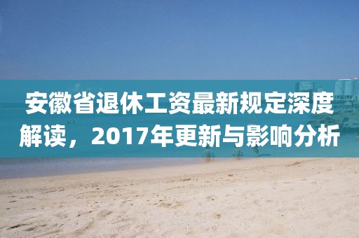 安徽省退休工资最新规定深度解读，2017年更新与影响分析