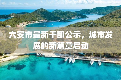 六安市最新干部公示，城市发展的新篇章启动