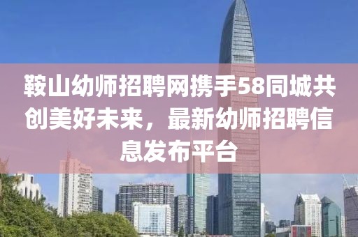 鞍山幼师招聘网携手58同城共创美好未来，最新幼师招聘信息发布平台