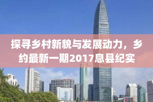 探寻乡村新貌与发展动力，乡约最新一期2017息县纪实